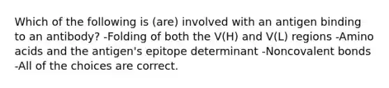 Which of the following is (are) involved with an antigen binding to an antibody? -Folding of both the V(H) and V(L) regions -<a href='https://www.questionai.com/knowledge/k9gb720LCl-amino-acids' class='anchor-knowledge'>amino acids</a> and the antigen's epitope determinant -Non<a href='https://www.questionai.com/knowledge/kWply8IKUM-covalent-bonds' class='anchor-knowledge'>covalent bonds</a> -All of the choices are correct.