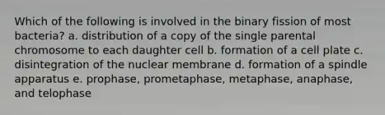 Which of the following is involved in the binary fission of most bacteria? a. distribution of a copy of the single parental chromosome to each daughter cell b. formation of a cell plate c. disintegration of the nuclear membrane d. formation of a spindle apparatus e. prophase, prometaphase, metaphase, anaphase, and telophase