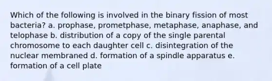 Which of the following is involved in the binary fission of most bacteria? a. prophase, prometphase, metaphase, anaphase, and telophase b. distribution of a copy of the single parental chromosome to each daughter cell c. disintegration of the nuclear membraned d. formation of a spindle apparatus e. formation of a cell plate