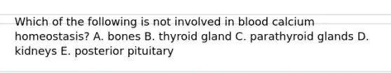 Which of the following is not involved in blood calcium homeostasis? A. bones B. thyroid gland C. parathyroid glands D. kidneys E. posterior pituitary