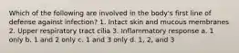 Which of the following are involved in the body's first line of defense against infection? 1. Intact skin and mucous membranes 2. Upper respiratory tract cilia 3. Inflammatory response a. 1 only b. 1 and 2 only c. 1 and 3 only d. 1, 2, and 3