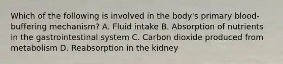 Which of the following is involved in the body's primary blood-buffering mechanism? A. Fluid intake B. Absorption of nutrients in the gastrointestinal system C. Carbon dioxide produced from metabolism D. Reabsorption in the kidney