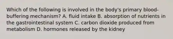 Which of the following is involved in the body's primary blood-buffering mechanism? A. fluid intake B. absorption of nutrients in the gastrointestinal system C. carbon dioxide produced from metabolism D. hormones released by the kidney