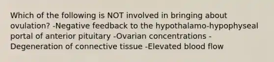 Which of the following is NOT involved in bringing about ovulation? -Negative feedback to the hypothalamo-hypophyseal portal of anterior pituitary -Ovarian concentrations -Degeneration of connective tissue -Elevated blood flow