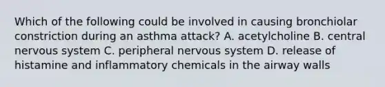 Which of the following could be involved in causing bronchiolar constriction during an asthma attack? A. acetylcholine B. central nervous system C. peripheral nervous system D. release of histamine and inflammatory chemicals in the airway walls