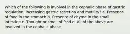 Which of the following is involved in the cephalic phase of gastric regulation, increasing gastric secretion and motility? a. Presence of food in the stomach b. Presence of chyme in the small intestine c. Thought or smell of food d. All of the above are involved in the cephalic phase