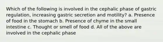 Which of the following is involved in the cephalic phase of gastric regulation, increasing gastric secretion and motility? a. Presence of food in the stomach b. Presence of chyme in the small intestine c. Thought or smell of food d. All of the above are involved in the cephalic phase