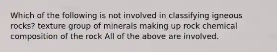 Which of the following is not involved in classifying igneous rocks? texture group of minerals making up rock chemical composition of the rock All of the above are involved.