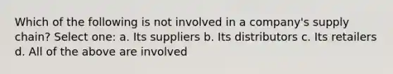 Which of the following is not involved in a company's supply chain? Select one: a. Its suppliers b. Its distributors c. Its retailers d. All of the above are involved