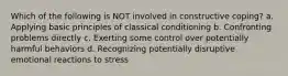 Which of the following is NOT involved in constructive coping? a. Applying basic principles of classical conditioning b. Confronting problems directly c. Exerting some control over potentially harmful behaviors d. Recognizing potentially disruptive emotional reactions to stress