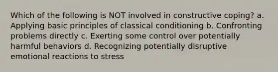 Which of the following is NOT involved in constructive coping? a. Applying basic principles of classical conditioning b. Confronting problems directly c. Exerting some control over potentially harmful behaviors d. Recognizing potentially disruptive emotional reactions to stress