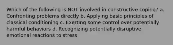 Which of the following is NOT involved in constructive coping? a. Confronting problems directly b. Applying basic principles of classical conditioning c. Exerting some control over potentially harmful behaviors d. Recognizing potentially disruptive emotional reactions to stress