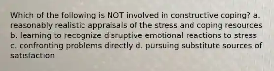 Which of the following is NOT involved in constructive coping? a. reasonably realistic appraisals of the stress and coping resources b. learning to recognize disruptive emotional reactions to stress c. confronting problems directly d. pursuing substitute sources of satisfaction