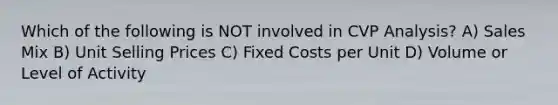 Which of the following is NOT involved in CVP Analysis? A) Sales Mix B) Unit Selling Prices C) Fixed Costs per Unit D) Volume or Level of Activity