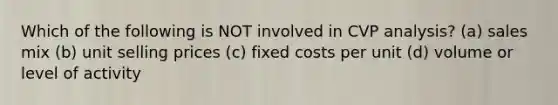 Which of the following is NOT involved in CVP analysis? (a) sales mix (b) unit selling prices (c) fixed costs per unit (d) volume or level of activity