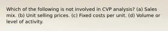 Which of the following is not involved in CVP analysis? (a) Sales mix. (b) Unit selling prices. (c) Fixed costs per unit. (d) Volume or level of activity.