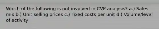 Which of the following is not involved in CVP analysis? a.) Sales mix b.) Unit selling prices c.) Fixed costs per unit d.) Volume/level of activity