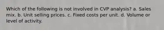 Which of the following is not involved in CVP analysis? a. Sales mix. b. Unit selling prices. c. Fixed costs per unit. d. Volume or level of activity.