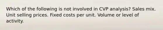 Which of the following is not involved in CVP analysis? Sales mix. Unit selling prices. Fixed costs per unit. Volume or level of activity.