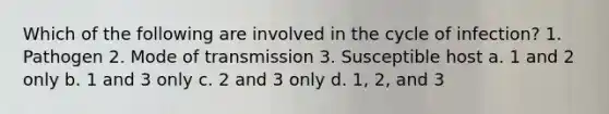 Which of the following are involved in the cycle of infection? 1. Pathogen 2. Mode of transmission 3. Susceptible host a. 1 and 2 only b. 1 and 3 only c. 2 and 3 only d. 1, 2, and 3