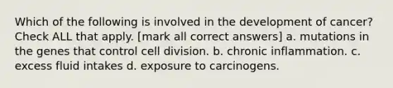 Which of the following is involved in the development of cancer? Check ALL that apply. [mark all correct answers] a. mutations in the genes that control <a href='https://www.questionai.com/knowledge/kjHVAH8Me4-cell-division' class='anchor-knowledge'>cell division</a>. b. chronic inflammation. c. excess fluid intakes d. exposure to carcinogens.