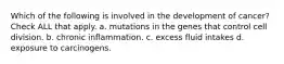 Which of the following is involved in the development of cancer? Check ALL that apply. a. mutations in the genes that control cell division. b. chronic inflammation. c. excess fluid intakes d. exposure to carcinogens.