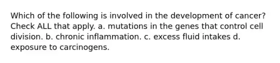 Which of the following is involved in the development of cancer? Check ALL that apply. a. mutations in the genes that control cell division. b. chronic inflammation. c. excess fluid intakes d. exposure to carcinogens.