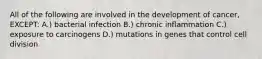 All of the following are involved in the development of cancer, EXCEPT: A.) bacterial infection B.) chronic inflammation C.) exposure to carcinogens D.) mutations in genes that control cell division