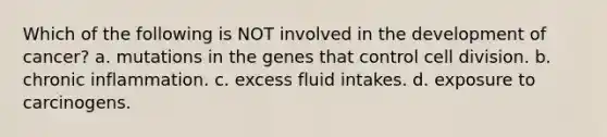 Which of the following is NOT involved in the development of cancer? a. mutations in the genes that control cell division. b. chronic inflammation. c. excess fluid intakes. d. exposure to carcinogens.