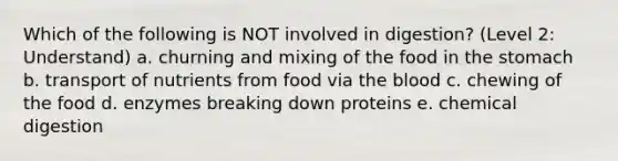 Which of the following is NOT involved in digestion? (Level 2: Understand) a. churning and mixing of the food in the stomach b. transport of nutrients from food via the blood c. chewing of the food d. enzymes breaking down proteins e. chemical digestion