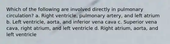 Which of the following are involved directly in pulmonary circulation? a. Right ventricle, pulmonary artery, and left atrium b. Left ventricle, aorta, and inferior vena cava c. Superior vena cava, right atrium, and left ventricle d. Right atrium, aorta, and left ventricle