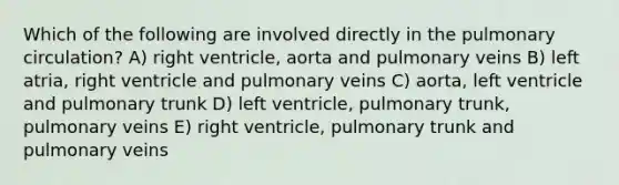 Which of the following are involved directly in the pulmonary circulation? A) right ventricle, aorta and pulmonary veins B) left atria, right ventricle and pulmonary veins C) aorta, left ventricle and pulmonary trunk D) left ventricle, pulmonary trunk, pulmonary veins E) right ventricle, pulmonary trunk and pulmonary veins