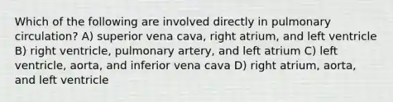 Which of the following are involved directly in pulmonary circulation? A) superior vena cava, right atrium, and left ventricle B) right ventricle, pulmonary artery, and left atrium C) left ventricle, aorta, and inferior vena cava D) right atrium, aorta, and left ventricle