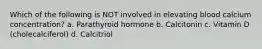 Which of the following is NOT involved in elevating blood calcium concentration? a. Parathyroid hormone b. Calcitonin c. Vitamin D (cholecalciferol) d. Calcitriol