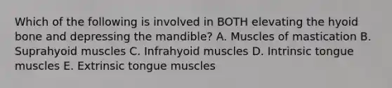 Which of the following is involved in BOTH elevating the hyoid bone and depressing the mandible? A. Muscles of mastication B. Suprahyoid muscles C. Infrahyoid muscles D. Intrinsic tongue muscles E. Extrinsic tongue muscles