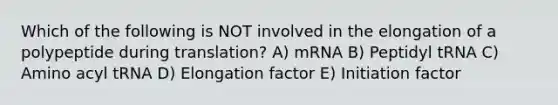 Which of the following is NOT involved in the elongation of a polypeptide during translation? A) mRNA B) Peptidyl tRNA C) Amino acyl tRNA D) Elongation factor E) Initiation factor