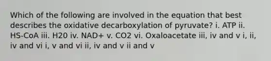 Which of the following are involved in the equation that best describes the oxidative decarboxylation of pyruvate? i. ATP ii. HS-CoA iii. H20 iv. NAD+ v. CO2 vi. Oxaloacetate iii, iv and v i, ii, iv and vi i, v and vi ii, iv and v ii and v