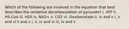 Which of the following are involved in the equation that best describes the oxidative decarboxylation of pyruvate? i. ATP ii. HS-CoA iii. H20 iv. NAD+ v. CO2 vi. Oxaloacetate ii, iv and v i, v and vi ii and v i, ii, iv and vi iii, iv and v