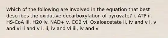 Which of the following are involved in the equation that best describes the oxidative decarboxylation of pyruvate? i. ATP ii. HS-CoA iii. H20 iv. NAD+ v. CO2 vi. Oxaloacetate ii, iv and v i, v and vi ii and v i, ii, iv and vi iii, iv and v