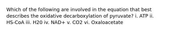 Which of the following are involved in the equation that best describes the oxidative decarboxylation of pyruvate? i. ATP ii. HS-CoA iii. H20 iv. NAD+ v. CO2 vi. Oxaloacetate