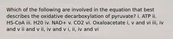 Which of the following are involved in the equation that best describes the oxidative decarboxylation of pyruvate? i. ATP ii. HS-CoA iii. H20 iv. NAD+ v. CO2 vi. Oxaloacetate i, v and vi iii, iv and v ii and v ii, iv and v i, ii, iv and vi