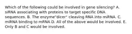 Which of the following could be involved in gene silencing? A. siRNA associating with proteins to target specific DNA sequences. B. The enzyme"dicer" cleaving RNA into miRNA. C. miRNA binding to mRNA D. All of the above would be involved. E. Only B and C would be involved.