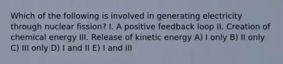 Which of the following is involved in generating electricity through nuclear fission? I. A positive feedback loop II. Creation of chemical energy III. Release of kinetic energy A) I only B) II only C) III only D) I and II E) I and III