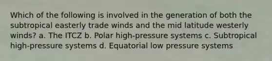 Which of the following is involved in the generation of both the subtropical easterly trade winds and the mid latitude westerly winds? a. The ITCZ b. Polar high-pressure systems c. Subtropical high-pressure systems d. Equatorial low pressure systems