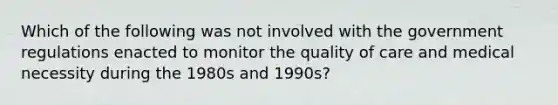 Which of the following was not involved with the government regulations enacted to monitor the quality of care and medical necessity during the 1980s and 1990s?