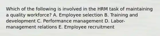 Which of the following is involved in the HRM task of maintaining a quality workforce? A. Employee selection B. Training and development C. Performance management D. Labor-management relations E. Employee recruitment