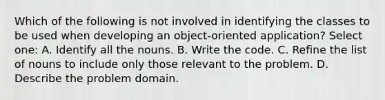 Which of the following is not involved in identifying the classes to be used when developing an object-oriented application? Select one: A. Identify all the nouns. B. Write the code. C. Refine the list of nouns to include only those relevant to the problem. D. Describe the problem domain.