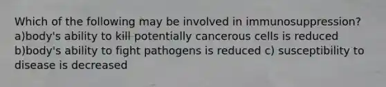 Which of the following may be involved in immunosuppression? a)body's ability to kill potentially cancerous cells is reduced b)body's ability to fight pathogens is reduced c) susceptibility to disease is decreased