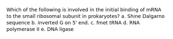 Which of the following is involved in the initial binding of mRNA to the small ribosomal subunit in prokaryotes? a. Shine Dalgarno sequence b. inverted G on 5' end. c. fmet tRNA d. RNA polymerase II e. DNA ligase