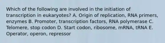 Which of the following are involved in the initiation of transcription in eukaryotes? A. Origin of replication, RNA primers, enzymes B. Promoter, transcription factors, RNA polymerase C. Telomere, stop codon D. Start codon, ribosome, mRNA, tRNA E. Operator, operon, repressor